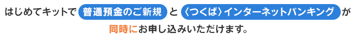 はじめてキットで普通預金のご新規と〈つくば〉インターネットバンキング が同時にお申し込みいただけます。