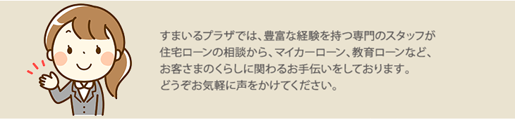 すまいるプラザでは、豊富な経験を持つ専門のスタッフが住宅ローンの相談から、マイカーローン、教育ローンなど、お客さまのくらしに関わるお手伝いをしております。どうぞお気軽に声をかけて下さい。