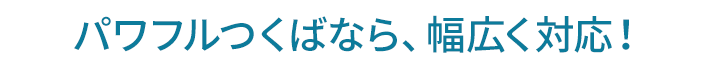 パワフルつくばなら、幅広く対応！