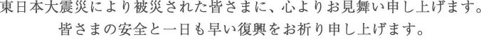 東日本大震災により被災された皆さまに、心よりお見舞い申し上げます。皆さまの安全と一日も早い復興をお祈り申し上げます。