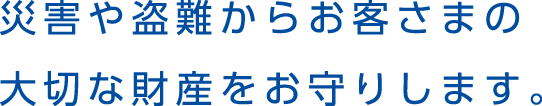 災害や盗難からお客さまの大切な財産をお守りします。