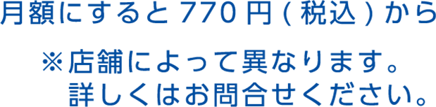 月額にすると770円（税込）から ※店舗によって異なります。詳しくはお問合せください。