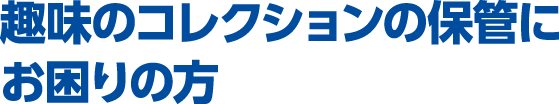 趣味のコレクションの保管にお困りの方