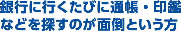 銀行に行くたびに通帳・印鑑などを探すのが面倒という方