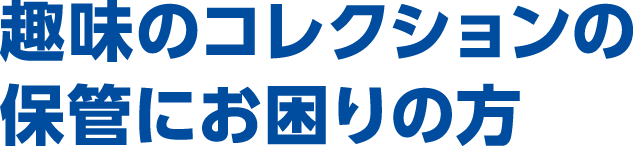 趣味のコレクションの保管にお困りの方