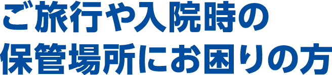 ご旅行や入院時の保管場所にお困りの方