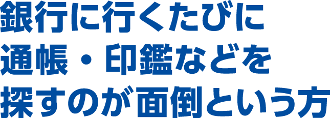 銀行に行くたびに通帳・印鑑などを探すのが面倒という方