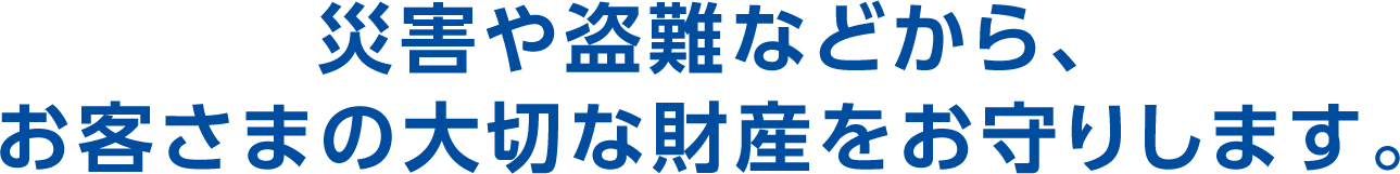 災害や盗難などから、お客さまの大切な財産をお守りします。