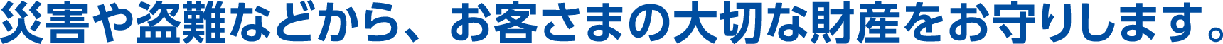 災害や盗難などから、お客さまの大切な財産をお守りします。