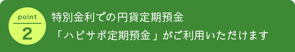 特別金利での円貨定期預金「ハピサポ定期預金」がご利用いただけます