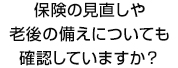 保険の見直しや老後の備えについても確認していますか？