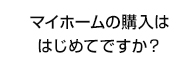 マイホームの購入ははじめてですか？