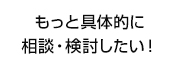 もっと具体的に相談・検討したい！