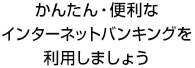 かんたん・便利なインターネットバンキングを利用しましょう