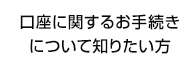 口座に関するお手続きについて知りたい方