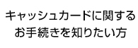キャッシュカードに関するお手続きを知りたい方