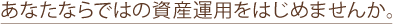 あなたならではの資産運用をはじめませんか。