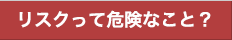 リスクって危険なこと？