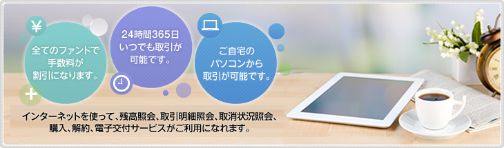 全てのファンドで手数料が割引になります。 24時間365日いつでも取引が可能です。 ご自宅のパソコンから取引が可能です。 インターネットを使って、残高照会、取引明細照会、取消状況照会、購入、解約、電子交付サービスがご利用になれます。