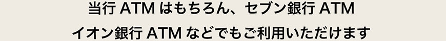 セブン銀行ATM、イオン銀行ATMなどでもご利用いただけます