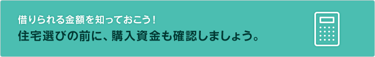 借りられる金額を知っておこう！住宅選びの前に、購入資金も確認しましょう。