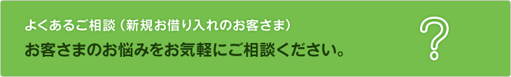 よくあるご相談（新規お借り入れのお客さま）。お客さまのお悩みをお気軽にご相談ください。