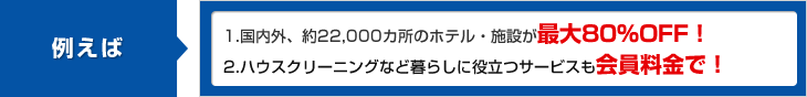 例えば 1.国内外、約22,000ヵ所のホテル・施設が最大80%OFF！ 2.ハウスクリーニングなど暮らしに役立つサービスも会員料金で！