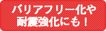 バリアフリー化や耐震強化にも！