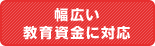 幅広い教育資金に対応