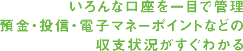 いろんな口座を一目で管理預金・投信・電子マネーポイントなどの収支状況がすぐわかる