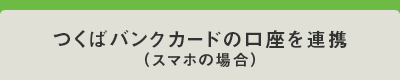 つくばBANKCARDの口座を連携（スマホの場合）