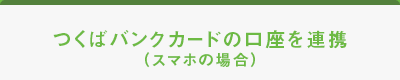 つくばBANKCARDの口座を連携（スマホの場合）