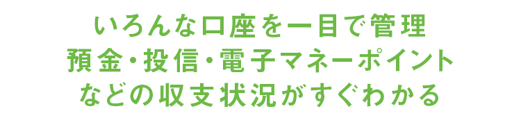 02:いろんな口座を一目で管理預金・投信・電子マネーポイントなどの収支状況がすぐわかる