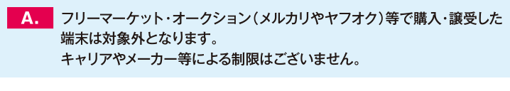 フリーマーケット・オークション（メルカリやヤフオク）等で購入・譲受した端末は対象外となります。キャリアやメーカー等による制限はございません。