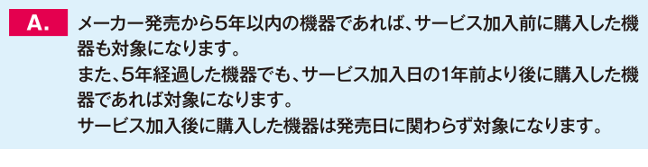 メーカー発売から5年以内の機器であれば、サービス加入前に購入した機器も対象になります。また、5年経過した機器でも、サービス加入日の1年前より後に購入した機器であれば対象になります。サービス加入後に購入した機器は発売日に関わらず対象になります。