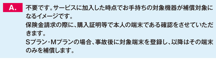 不要です。サービスに加入した時点でお手持ちの対象機器が補償対象になるイメージです。保険金請求の際に、購入証明等で本人の端末である確認をさせていただきます。Sプラン・Mプランの場合、事故後に対象端末を登録し、以降はその端末のみを補償します。