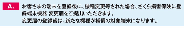 お客さまの端末を登録後に、機種変更等された場合、さくら損害保険に登録端末機器 変更届をご提出いただきます。変更届の登録後は、新たな機種が補償の対象端末になります。