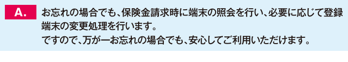 お忘れの場合でも、保険金請求時に端末の照会を行い、必要に応じて登録端末の変更処理を行います。ですので、万が一お忘れの場合でも、安心してご利用いただけます。