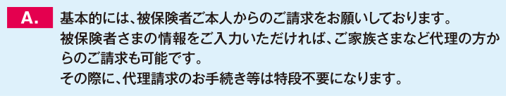 基本的には、被保険者ご本人からのご請求をお願いしております。被保険者さまの情報をご入力いただければ、ご家族さまなど代理の方からのご請求も可能です。その際に、代理請求のお手続き等は特段不要になります。