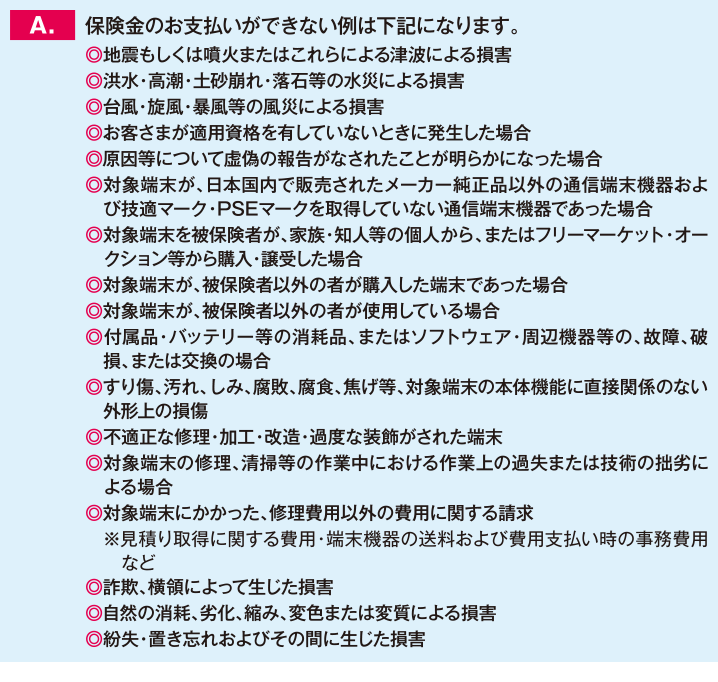 保険金のお支払いができない例は下記になります。◎地震もしくは噴火またはこれらによる津波による損害◎洪水・高潮・土砂崩れ・落石等の水災による損害◎台風・旋風・暴風等の風災による損害◎お客さまが適用資格を有していないときに発生した場合◎原因等について虚偽の報告がなされたことが明らかになった場合◎対象端末が、日本国内で販売されたメーカー純正品以外の通信端末機器および技適マーク・PSEマークを取得していない通信端末機器であった場合◎対象端末を被保険者が、家族・知人等の個人から、またはフリーマーケット・オークション等から購入・譲受した場合◎対象端末が、被保険者以外の者が購入した端末であった場合◎対象端末が、被保険者以外の者が使用している場合◎付属品・バッテリー等の消耗品、またはソフトウェア・周辺機器等の、故障、破損、または交換の場合◎すり傷、汚れ、しみ、腐敗、腐食、焦げ等、対象端末の本体機能に直接関係のない外形上の損傷◎不適正な修理・加工・改造・過度な装飾がされた端末◎対象端末の修理、清掃等の作業中における作業上の過失または技術の拙劣による場合◎対象端末にかかった、修理費用以外の費用に関する請求 　※見積り取得に関する費用・端末機器の送料および費用支払い時の事務費用など◎詐欺、横領によって生じた損害◎自然の消耗、劣化、縮み、変色または変質による損害◎紛失・置き忘れおよびその間に生じた損害