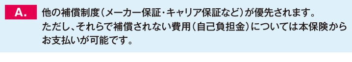 他の補償制度（メーカー保証・キャリア保証など）が優先されます。ただし、それらで補償されない費用（自己負担金）については本保険からお支払いが可能です。