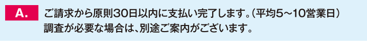 ご請求から原則30日以内に支払い完了します。（平均5～10営業日）調査が必要な場合は、別途ご案内がございます。