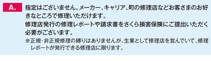 指定はございません。メーカー、キャリア、町の修理店などお客さまのお好きなところで修理いただけます。修理店発行の修理レポートや請求書をさくら損害保険にご提出いただく必要がございます。※正規・非正規修理の縛りはありませんが、生業として修理店を営んでいて、修理レポートが発行できる修理店に限ります。