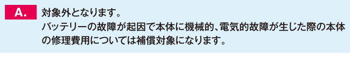 対象外となります。バッテリーの故障が起因で本体に機械的、電気的故障が生じた際の本体の修理費用については補償対象になります。