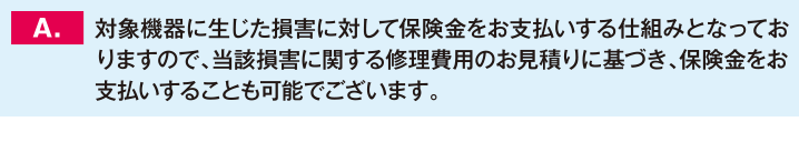 対象機器に生じた損害に対して保険金をお支払いする仕組みとなっておりますので、当該損害に関する修理費用のお見積りに基づき、保険金をお支払いすることも可能でございます。