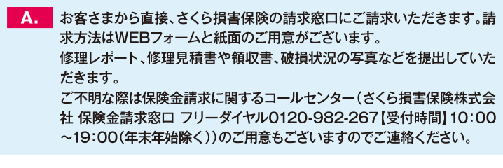 お客さまから直接、さくら損害保険の請求窓口にご請求いただきます。請求方法はWEBフォームと紙面のご用意がございます。修理レポート、修理見積書や領収書、破損状況の写真などを提出していただきます。ご不明な際は保険金請求に関するコールセンター（さくら損害保険株式会社 保険金請求窓口 フリーダイヤル0120-982-267【受付時間】10：00〜19：00（年末年始除く））のご用意もございますのでご連絡ください。