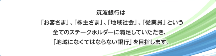 筑波銀行は、「お客さま」、「株主さま」、「地域社会」、「従業員」という全てのステークホルダーに満足していただき、「地域になくてはならない銀行」を目指します。