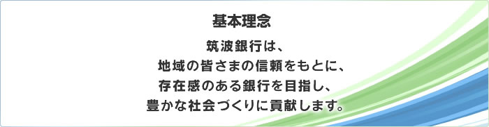 基本理念　筑波銀行は、地域の皆さまの信頼をもとに、存在感のある銀行を目指し、豊かな社会づくりに貢献します。