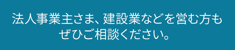 法人事業主さま、建設業などを営む方ぜひご相談ください。